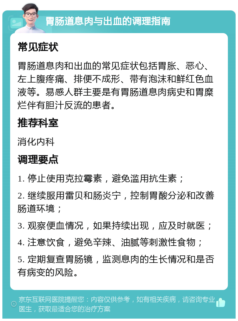 胃肠道息肉与出血的调理指南 常见症状 胃肠道息肉和出血的常见症状包括胃胀、恶心、左上腹疼痛、排便不成形、带有泡沫和鲜红色血液等。易感人群主要是有胃肠道息肉病史和胃糜烂伴有胆汁反流的患者。 推荐科室 消化内科 调理要点 1. 停止使用克拉霉素，避免滥用抗生素； 2. 继续服用雷贝和肠炎宁，控制胃酸分泌和改善肠道环境； 3. 观察便血情况，如果持续出现，应及时就医； 4. 注意饮食，避免辛辣、油腻等刺激性食物； 5. 定期复查胃肠镜，监测息肉的生长情况和是否有病变的风险。