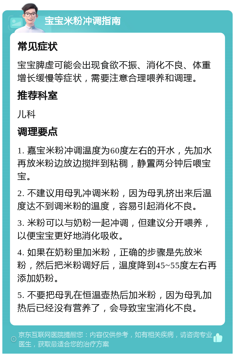 宝宝米粉冲调指南 常见症状 宝宝脾虚可能会出现食欲不振、消化不良、体重增长缓慢等症状，需要注意合理喂养和调理。 推荐科室 儿科 调理要点 1. 嘉宝米粉冲调温度为60度左右的开水，先加水再放米粉边放边搅拌到粘稠，静置两分钟后喂宝宝。 2. 不建议用母乳冲调米粉，因为母乳挤出来后温度达不到调米粉的温度，容易引起消化不良。 3. 米粉可以与奶粉一起冲调，但建议分开喂养，以便宝宝更好地消化吸收。 4. 如果在奶粉里加米粉，正确的步骤是先放米粉，然后把米粉调好后，温度降到45~55度左右再添加奶粉。 5. 不要把母乳在恒温壶热后加米粉，因为母乳加热后已经没有营养了，会导致宝宝消化不良。