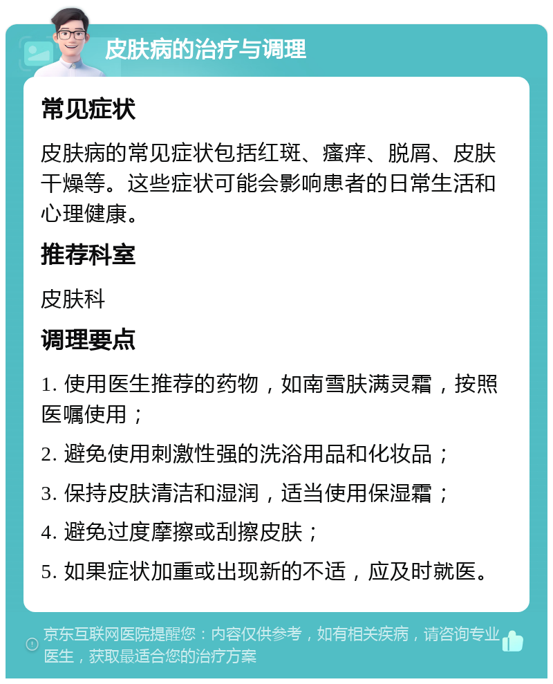 皮肤病的治疗与调理 常见症状 皮肤病的常见症状包括红斑、瘙痒、脱屑、皮肤干燥等。这些症状可能会影响患者的日常生活和心理健康。 推荐科室 皮肤科 调理要点 1. 使用医生推荐的药物，如南雪肤满灵霜，按照医嘱使用； 2. 避免使用刺激性强的洗浴用品和化妆品； 3. 保持皮肤清洁和湿润，适当使用保湿霜； 4. 避免过度摩擦或刮擦皮肤； 5. 如果症状加重或出现新的不适，应及时就医。