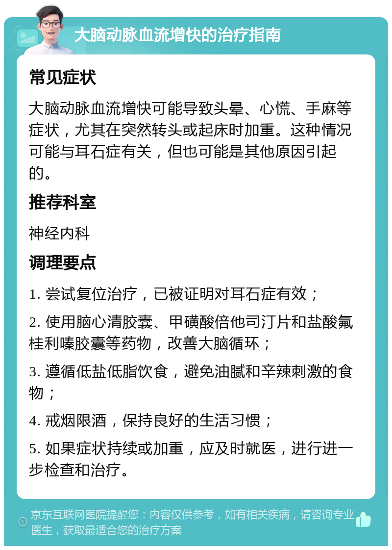 大脑动脉血流增快的治疗指南 常见症状 大脑动脉血流增快可能导致头晕、心慌、手麻等症状，尤其在突然转头或起床时加重。这种情况可能与耳石症有关，但也可能是其他原因引起的。 推荐科室 神经内科 调理要点 1. 尝试复位治疗，已被证明对耳石症有效； 2. 使用脑心清胶囊、甲磺酸倍他司汀片和盐酸氟桂利嗪胶囊等药物，改善大脑循环； 3. 遵循低盐低脂饮食，避免油腻和辛辣刺激的食物； 4. 戒烟限酒，保持良好的生活习惯； 5. 如果症状持续或加重，应及时就医，进行进一步检查和治疗。