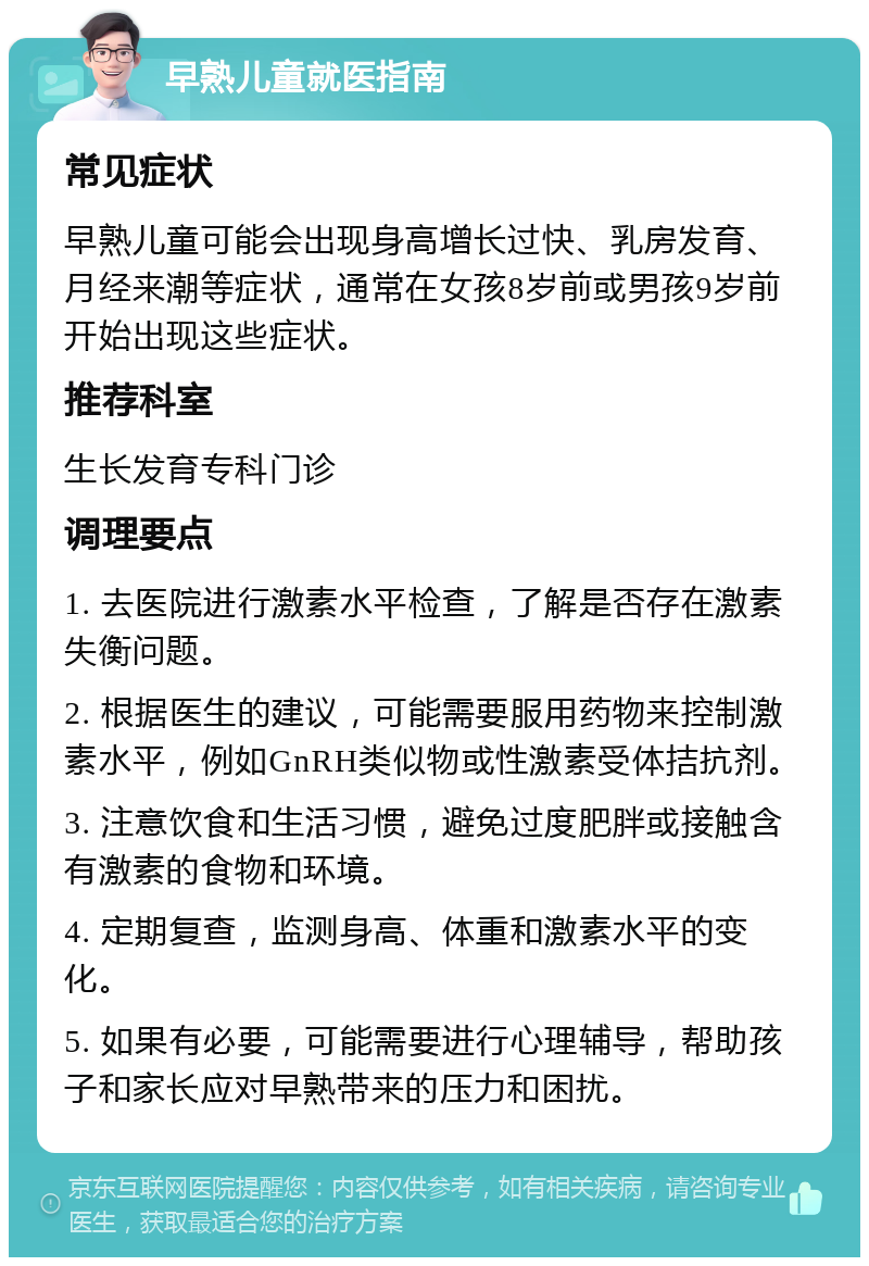 早熟儿童就医指南 常见症状 早熟儿童可能会出现身高增长过快、乳房发育、月经来潮等症状，通常在女孩8岁前或男孩9岁前开始出现这些症状。 推荐科室 生长发育专科门诊 调理要点 1. 去医院进行激素水平检查，了解是否存在激素失衡问题。 2. 根据医生的建议，可能需要服用药物来控制激素水平，例如GnRH类似物或性激素受体拮抗剂。 3. 注意饮食和生活习惯，避免过度肥胖或接触含有激素的食物和环境。 4. 定期复查，监测身高、体重和激素水平的变化。 5. 如果有必要，可能需要进行心理辅导，帮助孩子和家长应对早熟带来的压力和困扰。