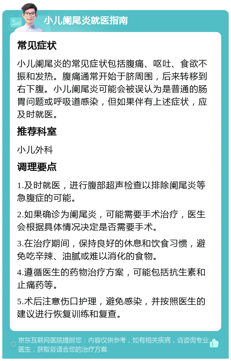 小儿阑尾炎就医指南 常见症状 小儿阑尾炎的常见症状包括腹痛、呕吐、食欲不振和发热。腹痛通常开始于脐周围，后来转移到右下腹。小儿阑尾炎可能会被误认为是普通的肠胃问题或呼吸道感染，但如果伴有上述症状，应及时就医。 推荐科室 小儿外科 调理要点 1.及时就医，进行腹部超声检查以排除阑尾炎等急腹症的可能。 2.如果确诊为阑尾炎，可能需要手术治疗，医生会根据具体情况决定是否需要手术。 3.在治疗期间，保持良好的休息和饮食习惯，避免吃辛辣、油腻或难以消化的食物。 4.遵循医生的药物治疗方案，可能包括抗生素和止痛药等。 5.术后注意伤口护理，避免感染，并按照医生的建议进行恢复训练和复查。