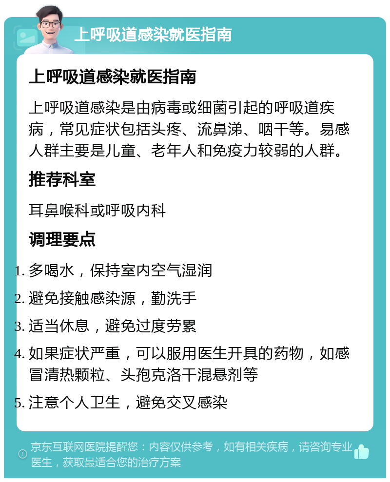 上呼吸道感染就医指南 上呼吸道感染就医指南 上呼吸道感染是由病毒或细菌引起的呼吸道疾病，常见症状包括头疼、流鼻涕、咽干等。易感人群主要是儿童、老年人和免疫力较弱的人群。 推荐科室 耳鼻喉科或呼吸内科 调理要点 多喝水，保持室内空气湿润 避免接触感染源，勤洗手 适当休息，避免过度劳累 如果症状严重，可以服用医生开具的药物，如感冒清热颗粒、头孢克洛干混悬剂等 注意个人卫生，避免交叉感染