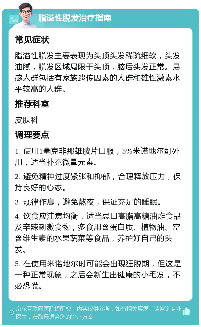 脂溢性脱发治疗指南 常见症状 脂溢性脱发主要表现为头顶头发稀疏细软，头发油腻，脱发区域局限于头顶，脑后头发正常。易感人群包括有家族遗传因素的人群和雄性激素水平较高的人群。 推荐科室 皮肤科 调理要点 1. 使用1毫克非那雄胺片口服，5%米诺地尔酊外用，适当补充微量元素。 2. 避免精神过度紧张和抑郁，合理释放压力，保持良好的心态。 3. 规律作息，避免熬夜，保证充足的睡眠。 4. 饮食应注意均衡，适当忌口高脂高糖油炸食品及辛辣刺激食物，多食用含蛋白质、植物油、富含维生素的水果蔬菜等食品，养护好自己的头发。 5. 在使用米诺地尔时可能会出现狂脱期，但这是一种正常现象，之后会新生出健康的小毛发，不必恐慌。