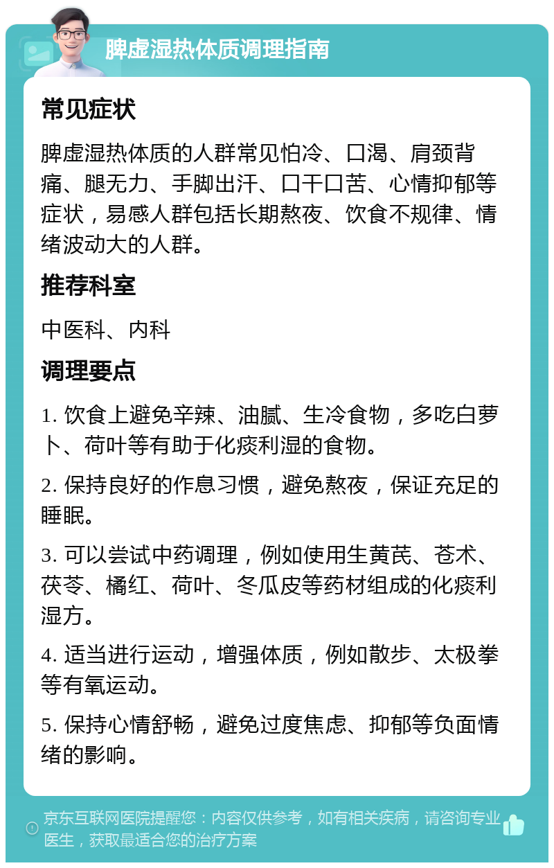 脾虚湿热体质调理指南 常见症状 脾虚湿热体质的人群常见怕冷、口渴、肩颈背痛、腿无力、手脚出汗、口干口苦、心情抑郁等症状，易感人群包括长期熬夜、饮食不规律、情绪波动大的人群。 推荐科室 中医科、内科 调理要点 1. 饮食上避免辛辣、油腻、生冷食物，多吃白萝卜、荷叶等有助于化痰利湿的食物。 2. 保持良好的作息习惯，避免熬夜，保证充足的睡眠。 3. 可以尝试中药调理，例如使用生黄芪、苍术、茯苓、橘红、荷叶、冬瓜皮等药材组成的化痰利湿方。 4. 适当进行运动，增强体质，例如散步、太极拳等有氧运动。 5. 保持心情舒畅，避免过度焦虑、抑郁等负面情绪的影响。