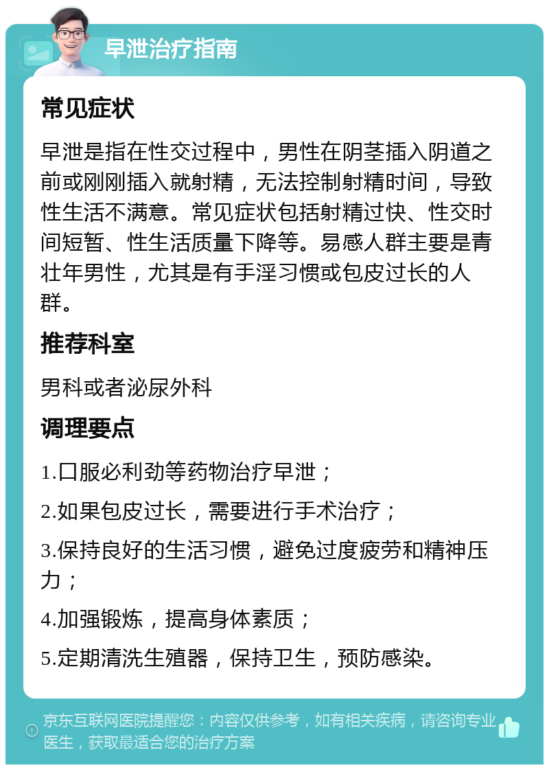 早泄治疗指南 常见症状 早泄是指在性交过程中，男性在阴茎插入阴道之前或刚刚插入就射精，无法控制射精时间，导致性生活不满意。常见症状包括射精过快、性交时间短暂、性生活质量下降等。易感人群主要是青壮年男性，尤其是有手淫习惯或包皮过长的人群。 推荐科室 男科或者泌尿外科 调理要点 1.口服必利劲等药物治疗早泄； 2.如果包皮过长，需要进行手术治疗； 3.保持良好的生活习惯，避免过度疲劳和精神压力； 4.加强锻炼，提高身体素质； 5.定期清洗生殖器，保持卫生，预防感染。