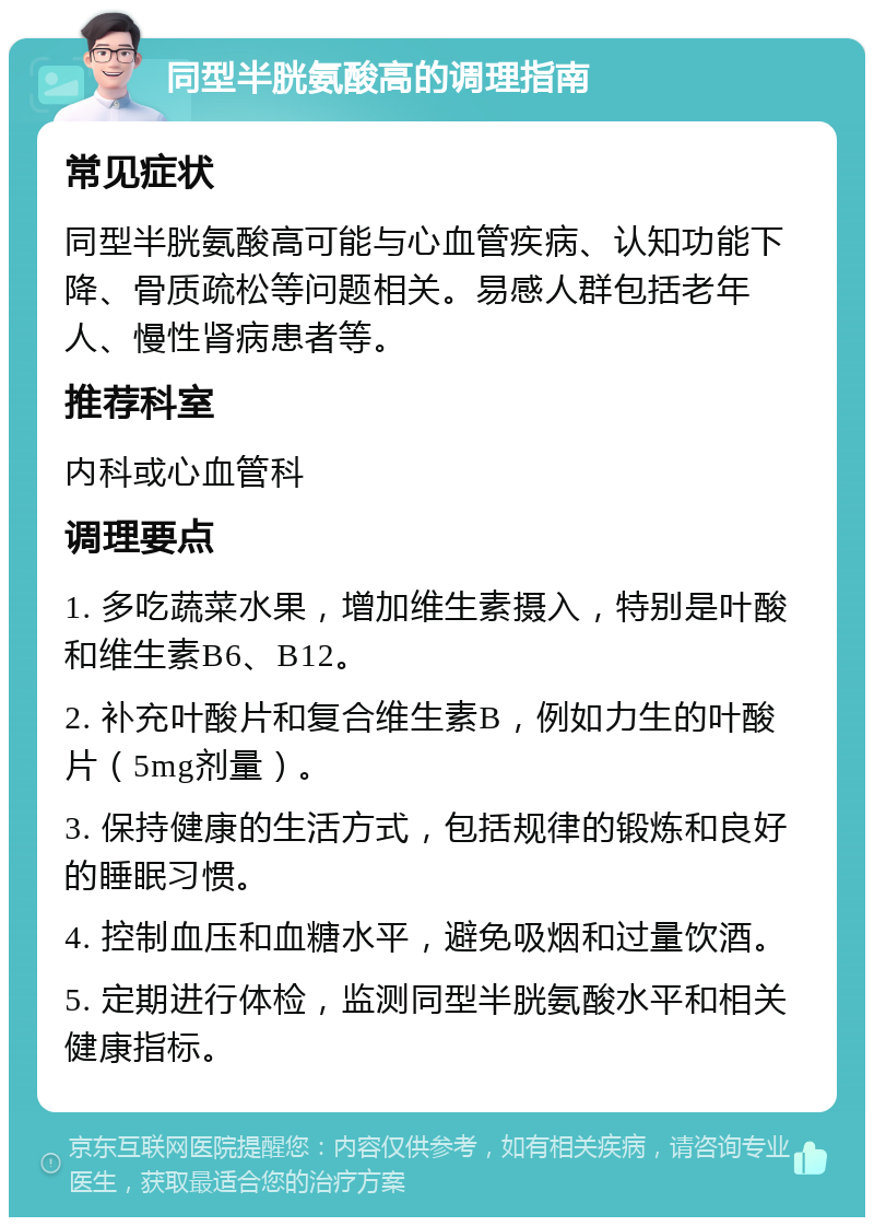 同型半胱氨酸高的调理指南 常见症状 同型半胱氨酸高可能与心血管疾病、认知功能下降、骨质疏松等问题相关。易感人群包括老年人、慢性肾病患者等。 推荐科室 内科或心血管科 调理要点 1. 多吃蔬菜水果，增加维生素摄入，特别是叶酸和维生素B6、B12。 2. 补充叶酸片和复合维生素B，例如力生的叶酸片（5mg剂量）。 3. 保持健康的生活方式，包括规律的锻炼和良好的睡眠习惯。 4. 控制血压和血糖水平，避免吸烟和过量饮酒。 5. 定期进行体检，监测同型半胱氨酸水平和相关健康指标。