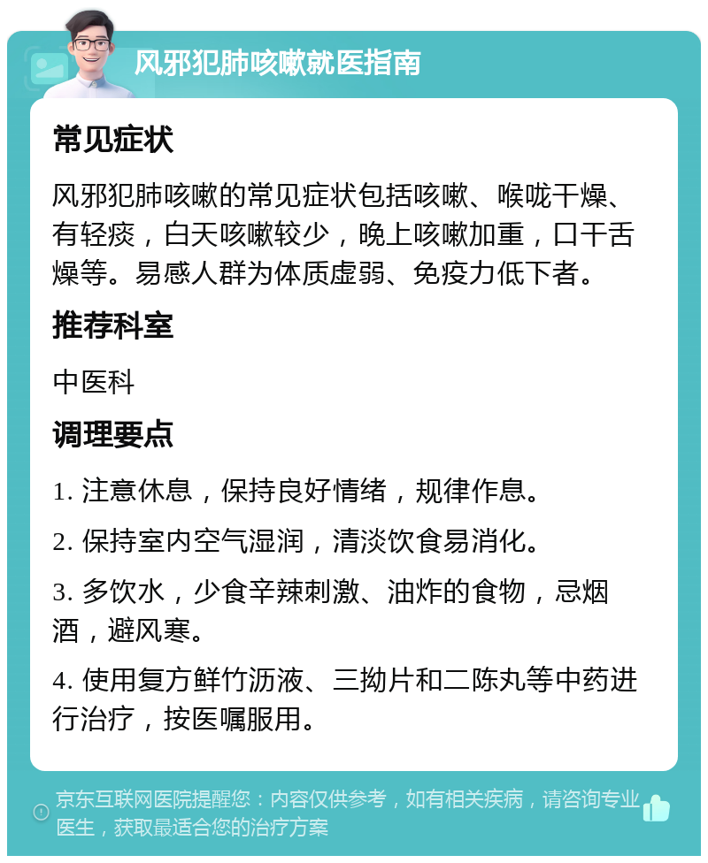 风邪犯肺咳嗽就医指南 常见症状 风邪犯肺咳嗽的常见症状包括咳嗽、喉咙干燥、有轻痰，白天咳嗽较少，晚上咳嗽加重，口干舌燥等。易感人群为体质虚弱、免疫力低下者。 推荐科室 中医科 调理要点 1. 注意休息，保持良好情绪，规律作息。 2. 保持室内空气湿润，清淡饮食易消化。 3. 多饮水，少食辛辣刺激、油炸的食物，忌烟酒，避风寒。 4. 使用复方鲜竹沥液、三拗片和二陈丸等中药进行治疗，按医嘱服用。