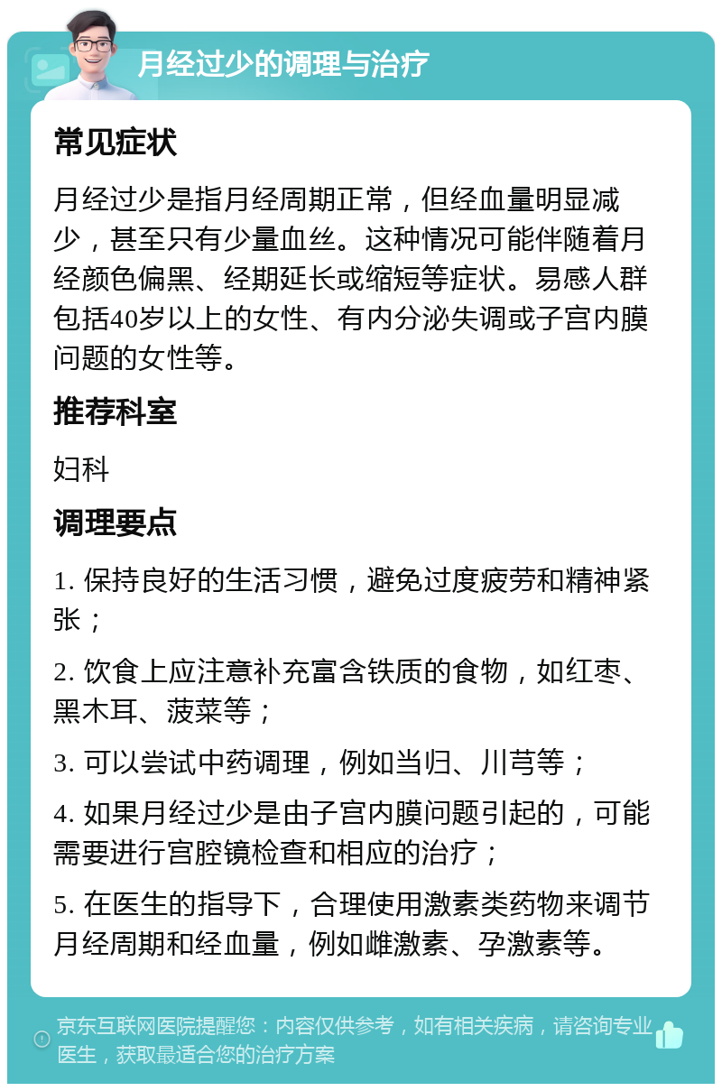 月经过少的调理与治疗 常见症状 月经过少是指月经周期正常，但经血量明显减少，甚至只有少量血丝。这种情况可能伴随着月经颜色偏黑、经期延长或缩短等症状。易感人群包括40岁以上的女性、有内分泌失调或子宫内膜问题的女性等。 推荐科室 妇科 调理要点 1. 保持良好的生活习惯，避免过度疲劳和精神紧张； 2. 饮食上应注意补充富含铁质的食物，如红枣、黑木耳、菠菜等； 3. 可以尝试中药调理，例如当归、川芎等； 4. 如果月经过少是由子宫内膜问题引起的，可能需要进行宫腔镜检查和相应的治疗； 5. 在医生的指导下，合理使用激素类药物来调节月经周期和经血量，例如雌激素、孕激素等。