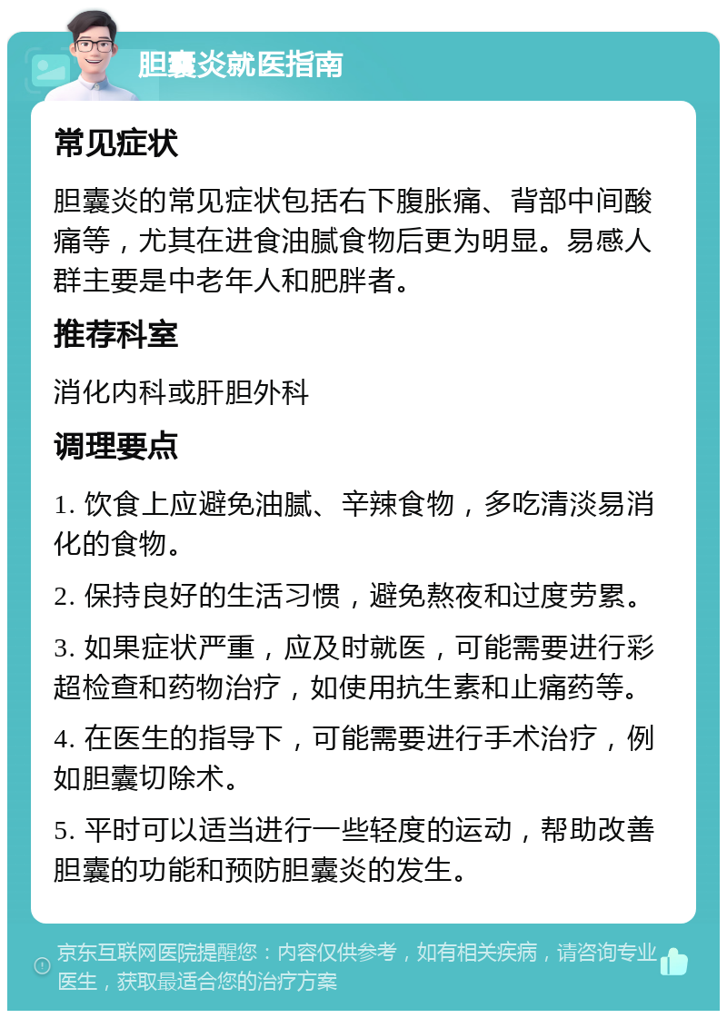 胆囊炎就医指南 常见症状 胆囊炎的常见症状包括右下腹胀痛、背部中间酸痛等，尤其在进食油腻食物后更为明显。易感人群主要是中老年人和肥胖者。 推荐科室 消化内科或肝胆外科 调理要点 1. 饮食上应避免油腻、辛辣食物，多吃清淡易消化的食物。 2. 保持良好的生活习惯，避免熬夜和过度劳累。 3. 如果症状严重，应及时就医，可能需要进行彩超检查和药物治疗，如使用抗生素和止痛药等。 4. 在医生的指导下，可能需要进行手术治疗，例如胆囊切除术。 5. 平时可以适当进行一些轻度的运动，帮助改善胆囊的功能和预防胆囊炎的发生。