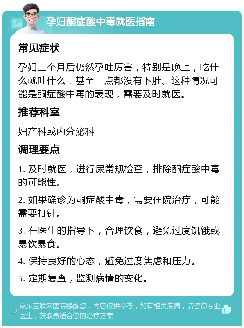 孕妇酮症酸中毒就医指南 常见症状 孕妇三个月后仍然孕吐厉害，特别是晚上，吃什么就吐什么，甚至一点都没有下肚。这种情况可能是酮症酸中毒的表现，需要及时就医。 推荐科室 妇产科或内分泌科 调理要点 1. 及时就医，进行尿常规检查，排除酮症酸中毒的可能性。 2. 如果确诊为酮症酸中毒，需要住院治疗，可能需要打针。 3. 在医生的指导下，合理饮食，避免过度饥饿或暴饮暴食。 4. 保持良好的心态，避免过度焦虑和压力。 5. 定期复查，监测病情的变化。