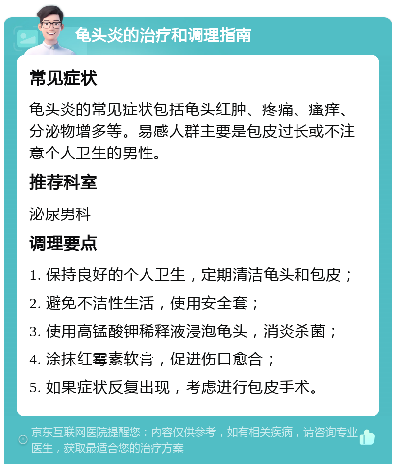 龟头炎的治疗和调理指南 常见症状 龟头炎的常见症状包括龟头红肿、疼痛、瘙痒、分泌物增多等。易感人群主要是包皮过长或不注意个人卫生的男性。 推荐科室 泌尿男科 调理要点 1. 保持良好的个人卫生，定期清洁龟头和包皮； 2. 避免不洁性生活，使用安全套； 3. 使用高锰酸钾稀释液浸泡龟头，消炎杀菌； 4. 涂抹红霉素软膏，促进伤口愈合； 5. 如果症状反复出现，考虑进行包皮手术。