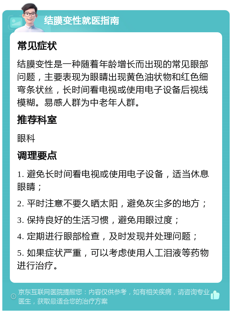 结膜变性就医指南 常见症状 结膜变性是一种随着年龄增长而出现的常见眼部问题，主要表现为眼睛出现黄色油状物和红色细弯条状丝，长时间看电视或使用电子设备后视线模糊。易感人群为中老年人群。 推荐科室 眼科 调理要点 1. 避免长时间看电视或使用电子设备，适当休息眼睛； 2. 平时注意不要久晒太阳，避免灰尘多的地方； 3. 保持良好的生活习惯，避免用眼过度； 4. 定期进行眼部检查，及时发现并处理问题； 5. 如果症状严重，可以考虑使用人工泪液等药物进行治疗。