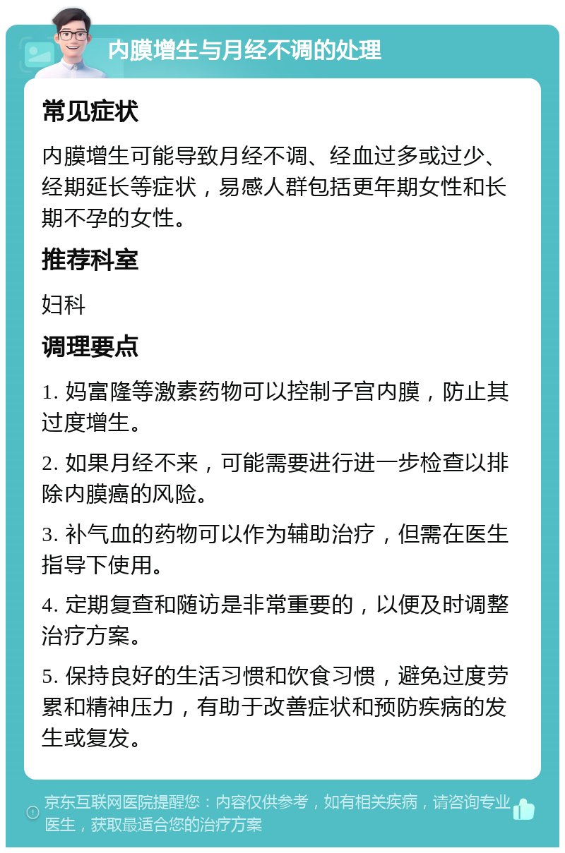 内膜增生与月经不调的处理 常见症状 内膜增生可能导致月经不调、经血过多或过少、经期延长等症状，易感人群包括更年期女性和长期不孕的女性。 推荐科室 妇科 调理要点 1. 妈富隆等激素药物可以控制子宫内膜，防止其过度增生。 2. 如果月经不来，可能需要进行进一步检查以排除内膜癌的风险。 3. 补气血的药物可以作为辅助治疗，但需在医生指导下使用。 4. 定期复查和随访是非常重要的，以便及时调整治疗方案。 5. 保持良好的生活习惯和饮食习惯，避免过度劳累和精神压力，有助于改善症状和预防疾病的发生或复发。