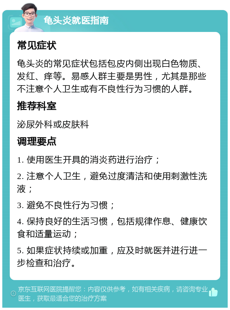 龟头炎就医指南 常见症状 龟头炎的常见症状包括包皮内侧出现白色物质、发红、痒等。易感人群主要是男性，尤其是那些不注意个人卫生或有不良性行为习惯的人群。 推荐科室 泌尿外科或皮肤科 调理要点 1. 使用医生开具的消炎药进行治疗； 2. 注意个人卫生，避免过度清洁和使用刺激性洗液； 3. 避免不良性行为习惯； 4. 保持良好的生活习惯，包括规律作息、健康饮食和适量运动； 5. 如果症状持续或加重，应及时就医并进行进一步检查和治疗。