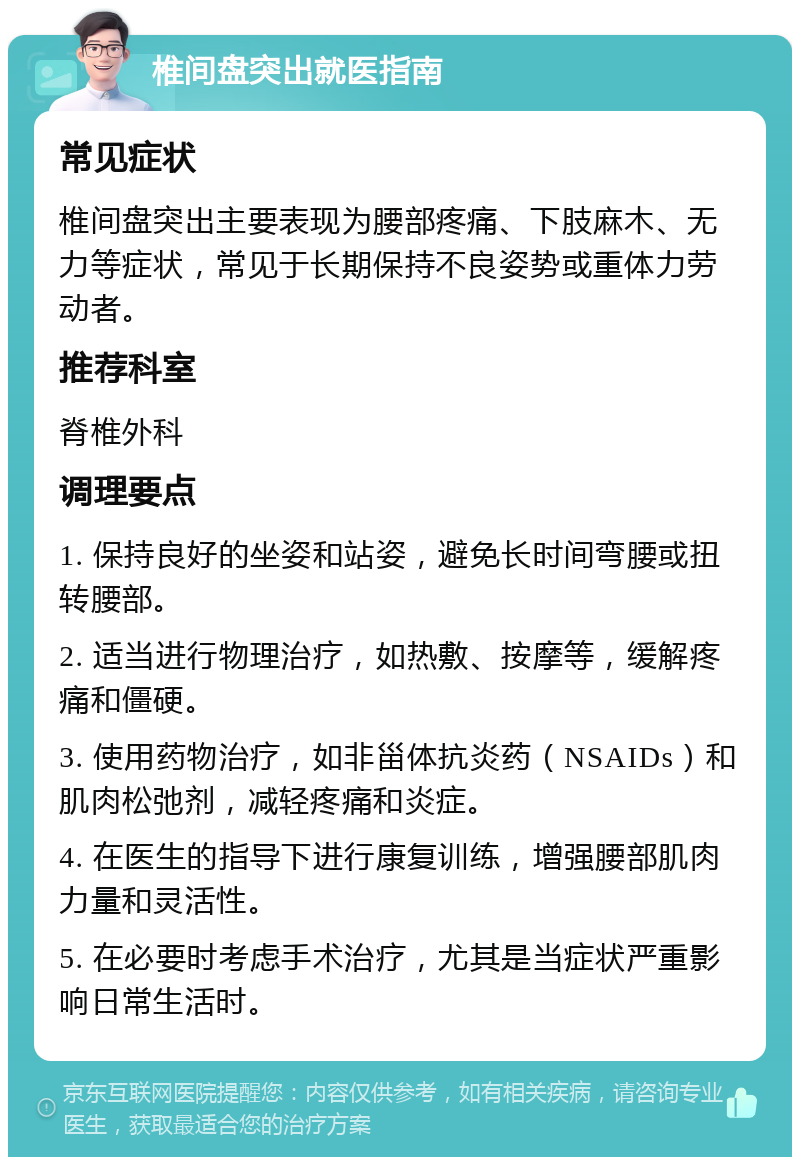 椎间盘突出就医指南 常见症状 椎间盘突出主要表现为腰部疼痛、下肢麻木、无力等症状，常见于长期保持不良姿势或重体力劳动者。 推荐科室 脊椎外科 调理要点 1. 保持良好的坐姿和站姿，避免长时间弯腰或扭转腰部。 2. 适当进行物理治疗，如热敷、按摩等，缓解疼痛和僵硬。 3. 使用药物治疗，如非甾体抗炎药（NSAIDs）和肌肉松弛剂，减轻疼痛和炎症。 4. 在医生的指导下进行康复训练，增强腰部肌肉力量和灵活性。 5. 在必要时考虑手术治疗，尤其是当症状严重影响日常生活时。