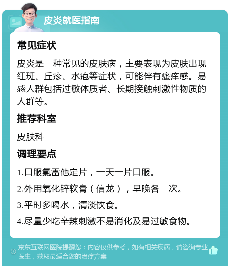 皮炎就医指南 常见症状 皮炎是一种常见的皮肤病，主要表现为皮肤出现红斑、丘疹、水疱等症状，可能伴有瘙痒感。易感人群包括过敏体质者、长期接触刺激性物质的人群等。 推荐科室 皮肤科 调理要点 1.口服氯雷他定片，一天一片口服。 2.外用氧化锌软膏（信龙），早晚各一次。 3.平时多喝水，清淡饮食。 4.尽量少吃辛辣刺激不易消化及易过敏食物。