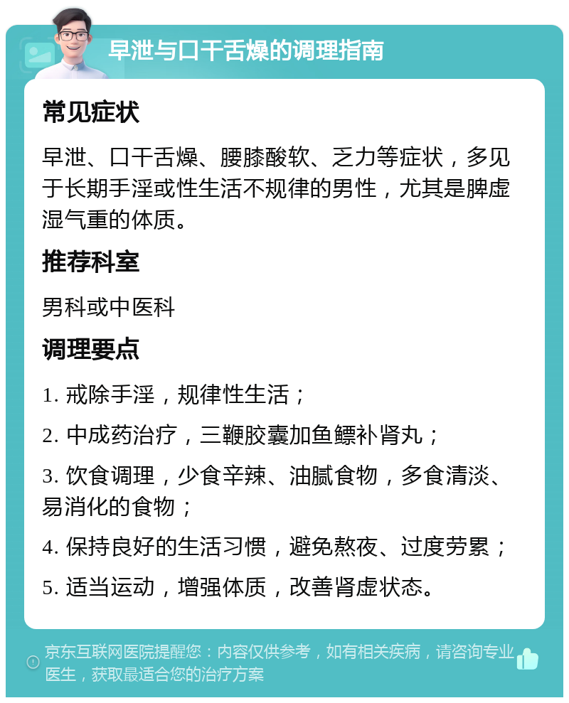 早泄与口干舌燥的调理指南 常见症状 早泄、口干舌燥、腰膝酸软、乏力等症状，多见于长期手淫或性生活不规律的男性，尤其是脾虚湿气重的体质。 推荐科室 男科或中医科 调理要点 1. 戒除手淫，规律性生活； 2. 中成药治疗，三鞭胶囊加鱼鳔补肾丸； 3. 饮食调理，少食辛辣、油腻食物，多食清淡、易消化的食物； 4. 保持良好的生活习惯，避免熬夜、过度劳累； 5. 适当运动，增强体质，改善肾虚状态。