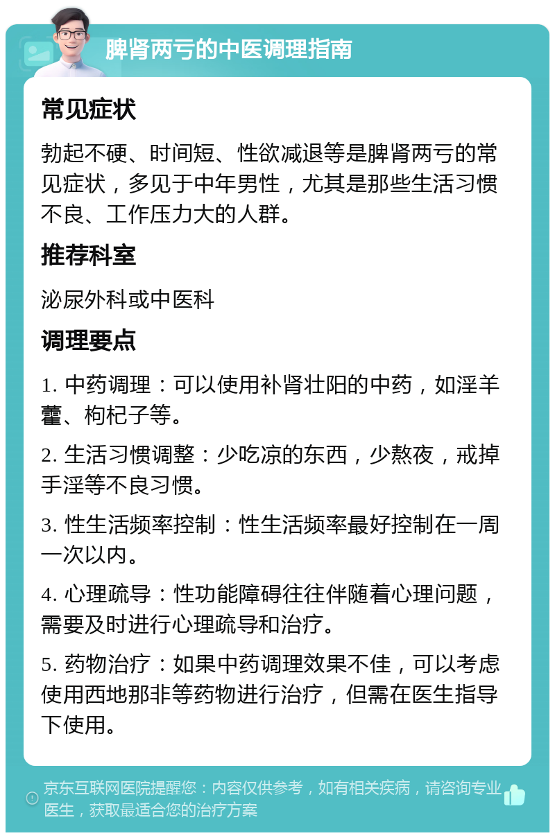 脾肾两亏的中医调理指南 常见症状 勃起不硬、时间短、性欲减退等是脾肾两亏的常见症状，多见于中年男性，尤其是那些生活习惯不良、工作压力大的人群。 推荐科室 泌尿外科或中医科 调理要点 1. 中药调理：可以使用补肾壮阳的中药，如淫羊藿、枸杞子等。 2. 生活习惯调整：少吃凉的东西，少熬夜，戒掉手淫等不良习惯。 3. 性生活频率控制：性生活频率最好控制在一周一次以内。 4. 心理疏导：性功能障碍往往伴随着心理问题，需要及时进行心理疏导和治疗。 5. 药物治疗：如果中药调理效果不佳，可以考虑使用西地那非等药物进行治疗，但需在医生指导下使用。