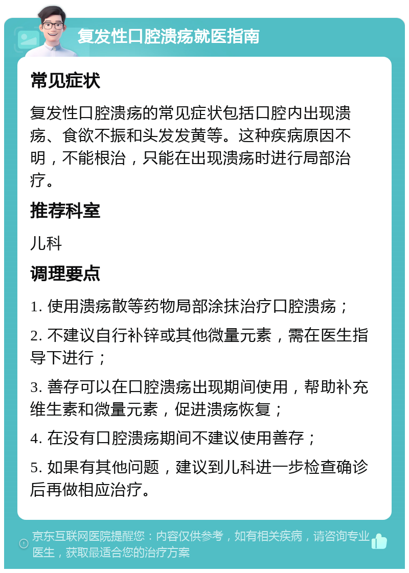 复发性口腔溃疡就医指南 常见症状 复发性口腔溃疡的常见症状包括口腔内出现溃疡、食欲不振和头发发黄等。这种疾病原因不明，不能根治，只能在出现溃疡时进行局部治疗。 推荐科室 儿科 调理要点 1. 使用溃疡散等药物局部涂抹治疗口腔溃疡； 2. 不建议自行补锌或其他微量元素，需在医生指导下进行； 3. 善存可以在口腔溃疡出现期间使用，帮助补充维生素和微量元素，促进溃疡恢复； 4. 在没有口腔溃疡期间不建议使用善存； 5. 如果有其他问题，建议到儿科进一步检查确诊后再做相应治疗。