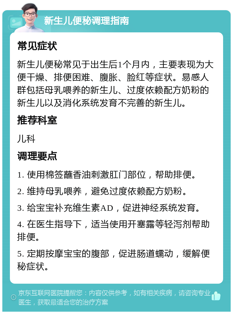 新生儿便秘调理指南 常见症状 新生儿便秘常见于出生后1个月内，主要表现为大便干燥、排便困难、腹胀、脸红等症状。易感人群包括母乳喂养的新生儿、过度依赖配方奶粉的新生儿以及消化系统发育不完善的新生儿。 推荐科室 儿科 调理要点 1. 使用棉签蘸香油刺激肛门部位，帮助排便。 2. 维持母乳喂养，避免过度依赖配方奶粉。 3. 给宝宝补充维生素AD，促进神经系统发育。 4. 在医生指导下，适当使用开塞露等轻泻剂帮助排便。 5. 定期按摩宝宝的腹部，促进肠道蠕动，缓解便秘症状。