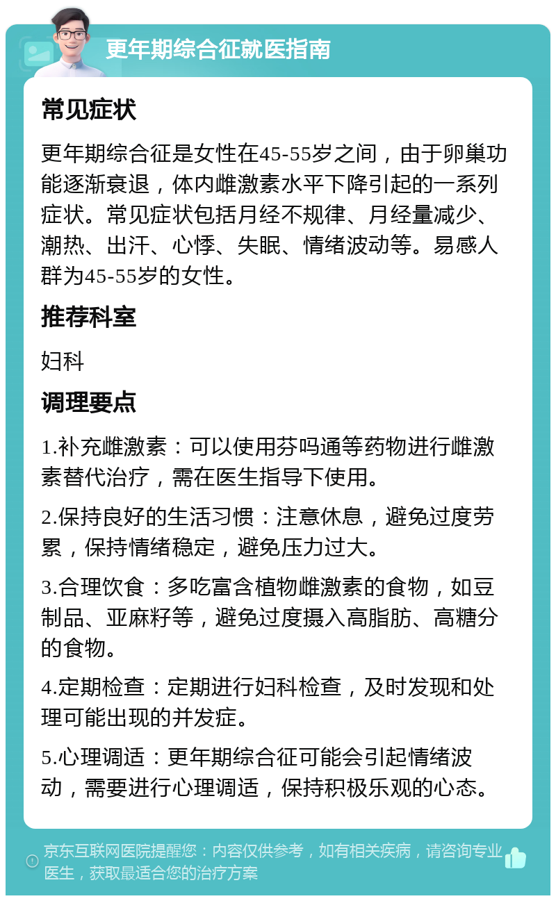 更年期综合征就医指南 常见症状 更年期综合征是女性在45-55岁之间，由于卵巢功能逐渐衰退，体内雌激素水平下降引起的一系列症状。常见症状包括月经不规律、月经量减少、潮热、出汗、心悸、失眠、情绪波动等。易感人群为45-55岁的女性。 推荐科室 妇科 调理要点 1.补充雌激素：可以使用芬吗通等药物进行雌激素替代治疗，需在医生指导下使用。 2.保持良好的生活习惯：注意休息，避免过度劳累，保持情绪稳定，避免压力过大。 3.合理饮食：多吃富含植物雌激素的食物，如豆制品、亚麻籽等，避免过度摄入高脂肪、高糖分的食物。 4.定期检查：定期进行妇科检查，及时发现和处理可能出现的并发症。 5.心理调适：更年期综合征可能会引起情绪波动，需要进行心理调适，保持积极乐观的心态。