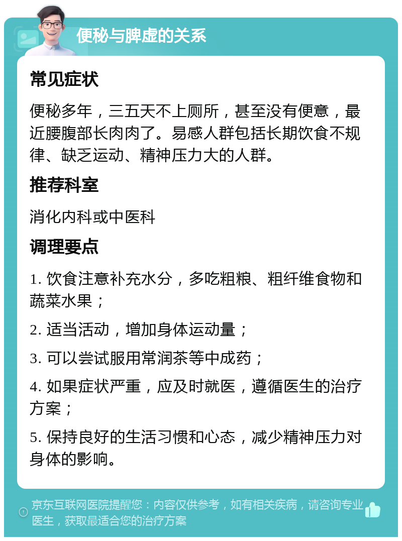 便秘与脾虚的关系 常见症状 便秘多年，三五天不上厕所，甚至没有便意，最近腰腹部长肉肉了。易感人群包括长期饮食不规律、缺乏运动、精神压力大的人群。 推荐科室 消化内科或中医科 调理要点 1. 饮食注意补充水分，多吃粗粮、粗纤维食物和蔬菜水果； 2. 适当活动，增加身体运动量； 3. 可以尝试服用常润茶等中成药； 4. 如果症状严重，应及时就医，遵循医生的治疗方案； 5. 保持良好的生活习惯和心态，减少精神压力对身体的影响。