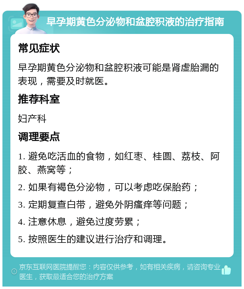 早孕期黄色分泌物和盆腔积液的治疗指南 常见症状 早孕期黄色分泌物和盆腔积液可能是肾虚胎漏的表现，需要及时就医。 推荐科室 妇产科 调理要点 1. 避免吃活血的食物，如红枣、桂圆、荔枝、阿胶、燕窝等； 2. 如果有褐色分泌物，可以考虑吃保胎药； 3. 定期复查白带，避免外阴瘙痒等问题； 4. 注意休息，避免过度劳累； 5. 按照医生的建议进行治疗和调理。