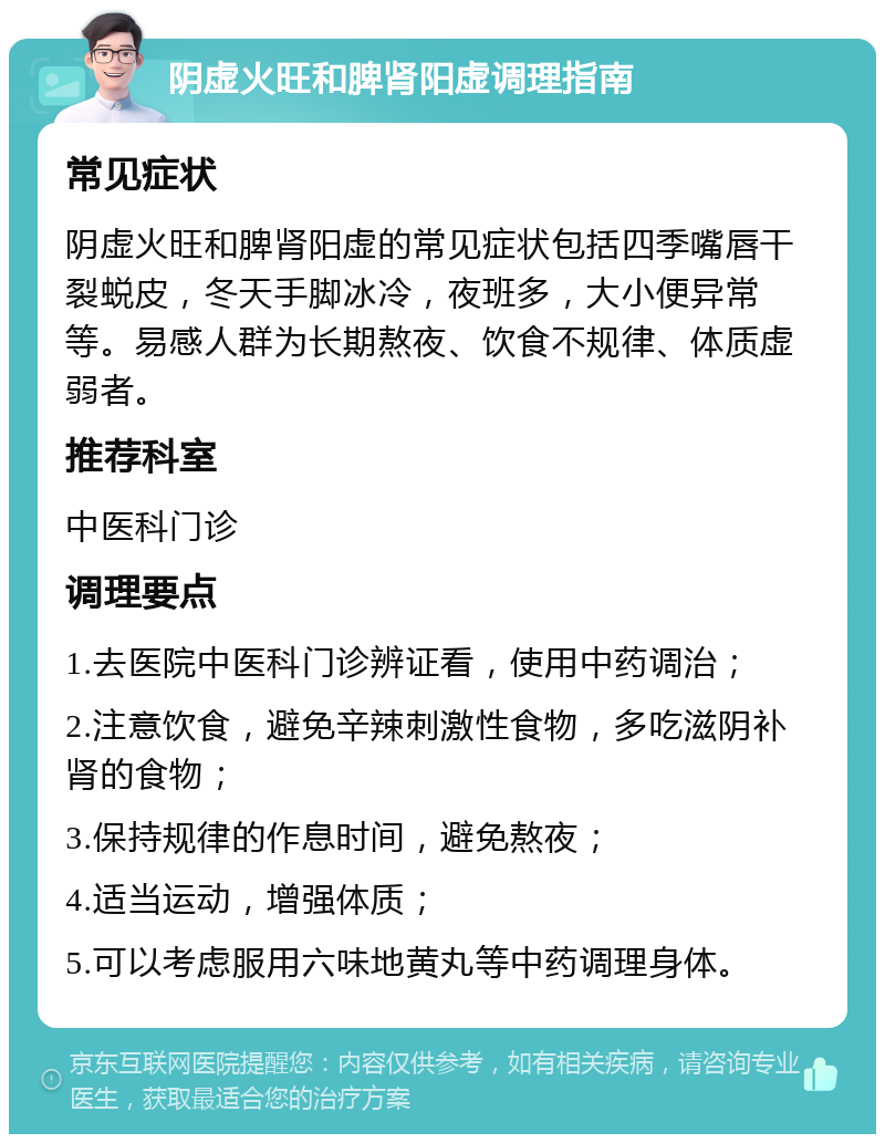 阴虚火旺和脾肾阳虚调理指南 常见症状 阴虚火旺和脾肾阳虚的常见症状包括四季嘴唇干裂蜕皮，冬天手脚冰冷，夜班多，大小便异常等。易感人群为长期熬夜、饮食不规律、体质虚弱者。 推荐科室 中医科门诊 调理要点 1.去医院中医科门诊辨证看，使用中药调治； 2.注意饮食，避免辛辣刺激性食物，多吃滋阴补肾的食物； 3.保持规律的作息时间，避免熬夜； 4.适当运动，增强体质； 5.可以考虑服用六味地黄丸等中药调理身体。