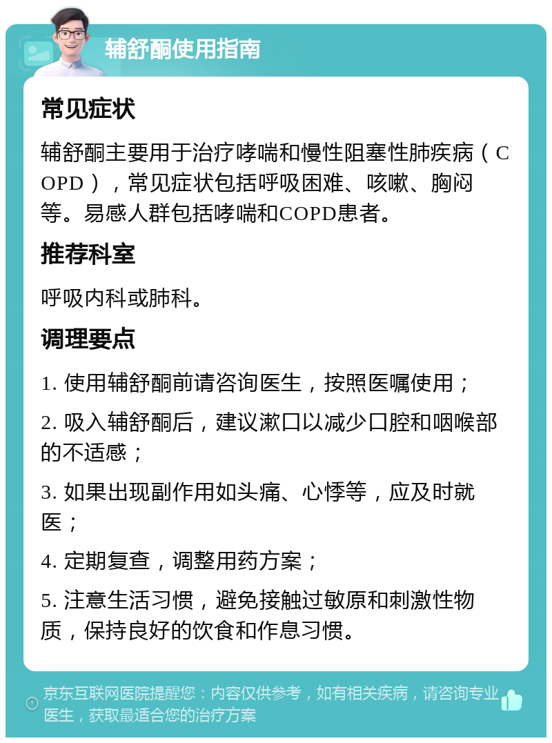 辅舒酮使用指南 常见症状 辅舒酮主要用于治疗哮喘和慢性阻塞性肺疾病（COPD），常见症状包括呼吸困难、咳嗽、胸闷等。易感人群包括哮喘和COPD患者。 推荐科室 呼吸内科或肺科。 调理要点 1. 使用辅舒酮前请咨询医生，按照医嘱使用； 2. 吸入辅舒酮后，建议漱口以减少口腔和咽喉部的不适感； 3. 如果出现副作用如头痛、心悸等，应及时就医； 4. 定期复查，调整用药方案； 5. 注意生活习惯，避免接触过敏原和刺激性物质，保持良好的饮食和作息习惯。