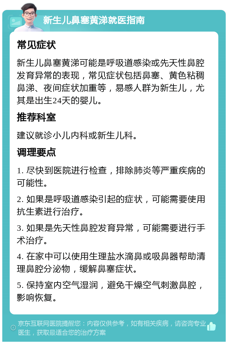 新生儿鼻塞黄涕就医指南 常见症状 新生儿鼻塞黄涕可能是呼吸道感染或先天性鼻腔发育异常的表现，常见症状包括鼻塞、黄色粘稠鼻涕、夜间症状加重等，易感人群为新生儿，尤其是出生24天的婴儿。 推荐科室 建议就诊小儿内科或新生儿科。 调理要点 1. 尽快到医院进行检查，排除肺炎等严重疾病的可能性。 2. 如果是呼吸道感染引起的症状，可能需要使用抗生素进行治疗。 3. 如果是先天性鼻腔发育异常，可能需要进行手术治疗。 4. 在家中可以使用生理盐水滴鼻或吸鼻器帮助清理鼻腔分泌物，缓解鼻塞症状。 5. 保持室内空气湿润，避免干燥空气刺激鼻腔，影响恢复。