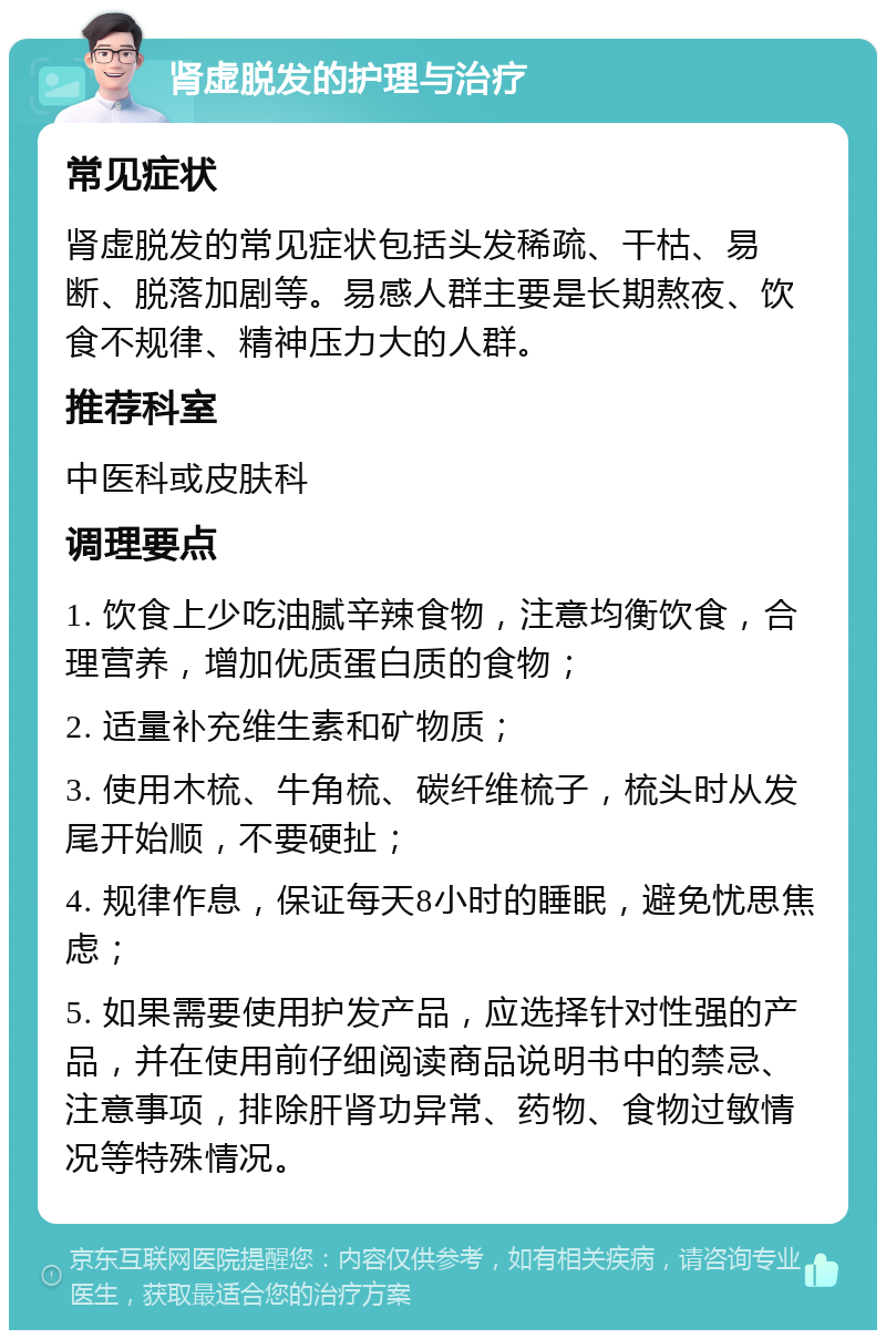 肾虚脱发的护理与治疗 常见症状 肾虚脱发的常见症状包括头发稀疏、干枯、易断、脱落加剧等。易感人群主要是长期熬夜、饮食不规律、精神压力大的人群。 推荐科室 中医科或皮肤科 调理要点 1. 饮食上少吃油腻辛辣食物，注意均衡饮食，合理营养，增加优质蛋白质的食物； 2. 适量补充维生素和矿物质； 3. 使用木梳、牛角梳、碳纤维梳子，梳头时从发尾开始顺，不要硬扯； 4. 规律作息，保证每天8小时的睡眠，避免忧思焦虑； 5. 如果需要使用护发产品，应选择针对性强的产品，并在使用前仔细阅读商品说明书中的禁忌、注意事项，排除肝肾功异常、药物、食物过敏情况等特殊情况。