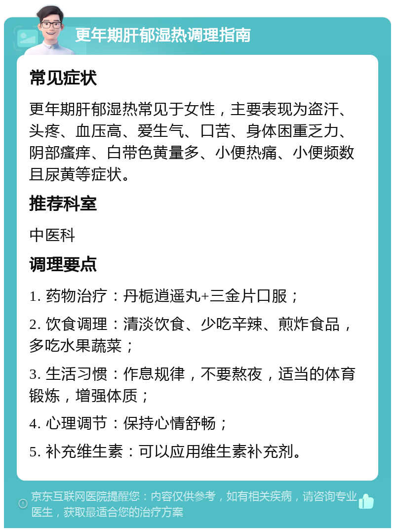 更年期肝郁湿热调理指南 常见症状 更年期肝郁湿热常见于女性，主要表现为盗汗、头疼、血压高、爱生气、口苦、身体困重乏力、阴部瘙痒、白带色黄量多、小便热痛、小便频数且尿黄等症状。 推荐科室 中医科 调理要点 1. 药物治疗：丹栀逍遥丸+三金片口服； 2. 饮食调理：清淡饮食、少吃辛辣、煎炸食品，多吃水果蔬菜； 3. 生活习惯：作息规律，不要熬夜，适当的体育锻炼，增强体质； 4. 心理调节：保持心情舒畅； 5. 补充维生素：可以应用维生素补充剂。