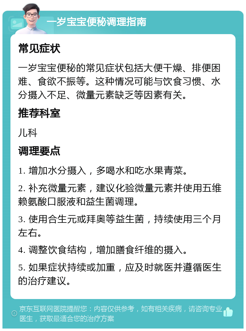 一岁宝宝便秘调理指南 常见症状 一岁宝宝便秘的常见症状包括大便干燥、排便困难、食欲不振等。这种情况可能与饮食习惯、水分摄入不足、微量元素缺乏等因素有关。 推荐科室 儿科 调理要点 1. 增加水分摄入，多喝水和吃水果青菜。 2. 补充微量元素，建议化验微量元素并使用五维赖氨酸口服液和益生菌调理。 3. 使用合生元或拜奥等益生菌，持续使用三个月左右。 4. 调整饮食结构，增加膳食纤维的摄入。 5. 如果症状持续或加重，应及时就医并遵循医生的治疗建议。