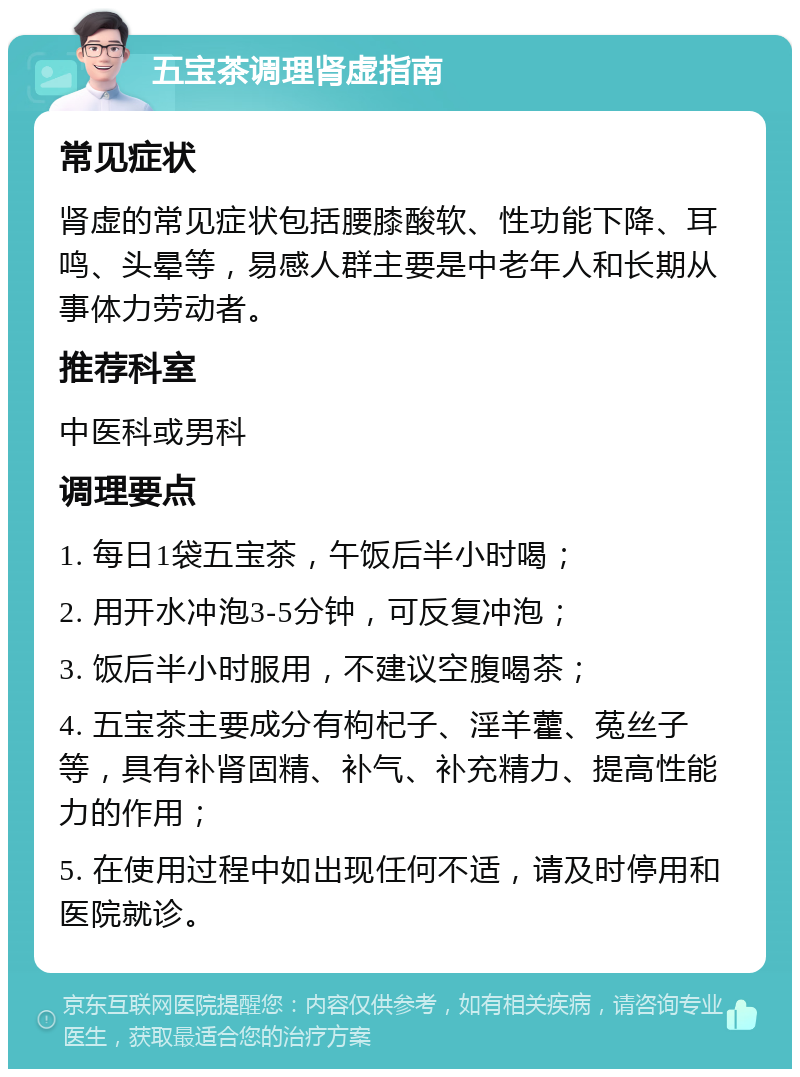 五宝茶调理肾虚指南 常见症状 肾虚的常见症状包括腰膝酸软、性功能下降、耳鸣、头晕等，易感人群主要是中老年人和长期从事体力劳动者。 推荐科室 中医科或男科 调理要点 1. 每日1袋五宝茶，午饭后半小时喝； 2. 用开水冲泡3-5分钟，可反复冲泡； 3. 饭后半小时服用，不建议空腹喝茶； 4. 五宝茶主要成分有枸杞子、淫羊藿、菟丝子等，具有补肾固精、补气、补充精力、提高性能力的作用； 5. 在使用过程中如出现任何不适，请及时停用和医院就诊。