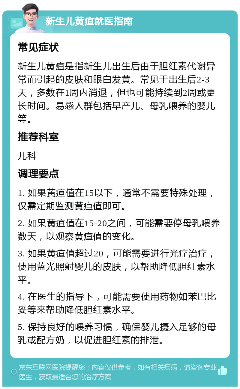 新生儿黄疸就医指南 常见症状 新生儿黄疸是指新生儿出生后由于胆红素代谢异常而引起的皮肤和眼白发黄。常见于出生后2-3天，多数在1周内消退，但也可能持续到2周或更长时间。易感人群包括早产儿、母乳喂养的婴儿等。 推荐科室 儿科 调理要点 1. 如果黄疸值在15以下，通常不需要特殊处理，仅需定期监测黄疸值即可。 2. 如果黄疸值在15-20之间，可能需要停母乳喂养数天，以观察黄疸值的变化。 3. 如果黄疸值超过20，可能需要进行光疗治疗，使用蓝光照射婴儿的皮肤，以帮助降低胆红素水平。 4. 在医生的指导下，可能需要使用药物如苯巴比妥等来帮助降低胆红素水平。 5. 保持良好的喂养习惯，确保婴儿摄入足够的母乳或配方奶，以促进胆红素的排泄。