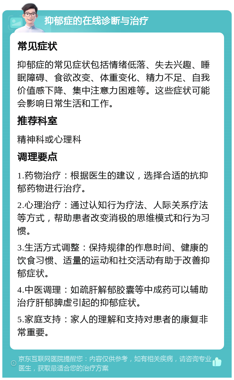 抑郁症的在线诊断与治疗 常见症状 抑郁症的常见症状包括情绪低落、失去兴趣、睡眠障碍、食欲改变、体重变化、精力不足、自我价值感下降、集中注意力困难等。这些症状可能会影响日常生活和工作。 推荐科室 精神科或心理科 调理要点 1.药物治疗：根据医生的建议，选择合适的抗抑郁药物进行治疗。 2.心理治疗：通过认知行为疗法、人际关系疗法等方式，帮助患者改变消极的思维模式和行为习惯。 3.生活方式调整：保持规律的作息时间、健康的饮食习惯、适量的运动和社交活动有助于改善抑郁症状。 4.中医调理：如疏肝解郁胶囊等中成药可以辅助治疗肝郁脾虚引起的抑郁症状。 5.家庭支持：家人的理解和支持对患者的康复非常重要。