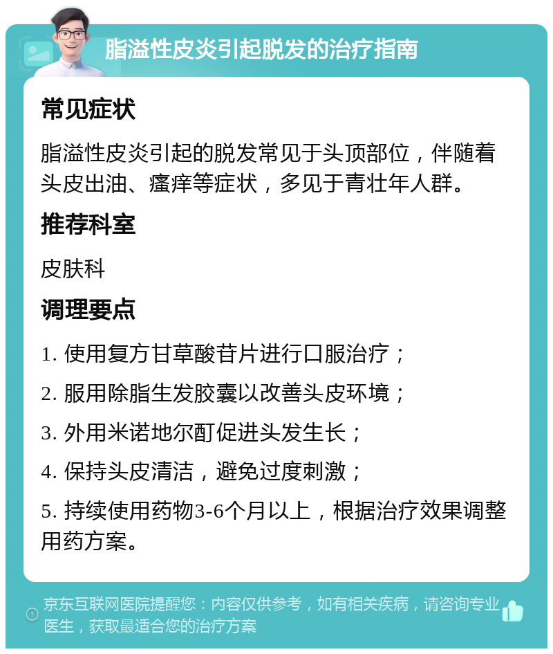 脂溢性皮炎引起脱发的治疗指南 常见症状 脂溢性皮炎引起的脱发常见于头顶部位，伴随着头皮出油、瘙痒等症状，多见于青壮年人群。 推荐科室 皮肤科 调理要点 1. 使用复方甘草酸苷片进行口服治疗； 2. 服用除脂生发胶囊以改善头皮环境； 3. 外用米诺地尔酊促进头发生长； 4. 保持头皮清洁，避免过度刺激； 5. 持续使用药物3-6个月以上，根据治疗效果调整用药方案。