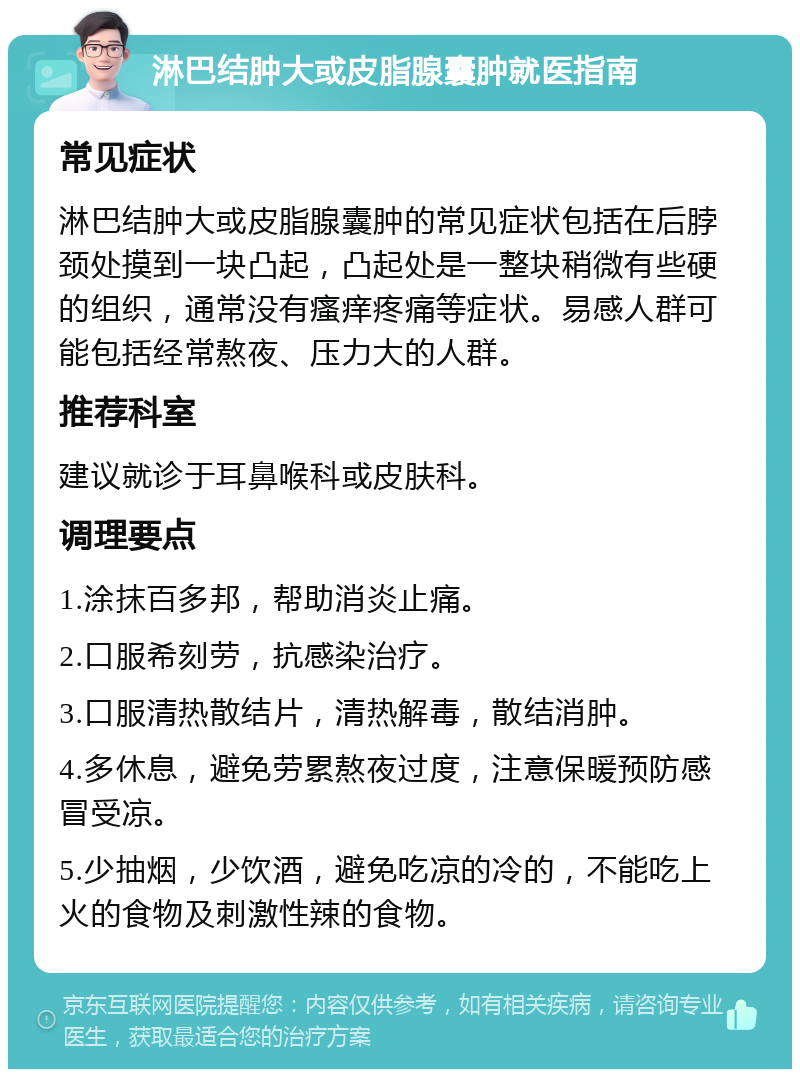 淋巴结肿大或皮脂腺囊肿就医指南 常见症状 淋巴结肿大或皮脂腺囊肿的常见症状包括在后脖颈处摸到一块凸起，凸起处是一整块稍微有些硬的组织，通常没有瘙痒疼痛等症状。易感人群可能包括经常熬夜、压力大的人群。 推荐科室 建议就诊于耳鼻喉科或皮肤科。 调理要点 1.涂抹百多邦，帮助消炎止痛。 2.口服希刻劳，抗感染治疗。 3.口服清热散结片，清热解毒，散结消肿。 4.多休息，避免劳累熬夜过度，注意保暖预防感冒受凉。 5.少抽烟，少饮酒，避免吃凉的冷的，不能吃上火的食物及刺激性辣的食物。