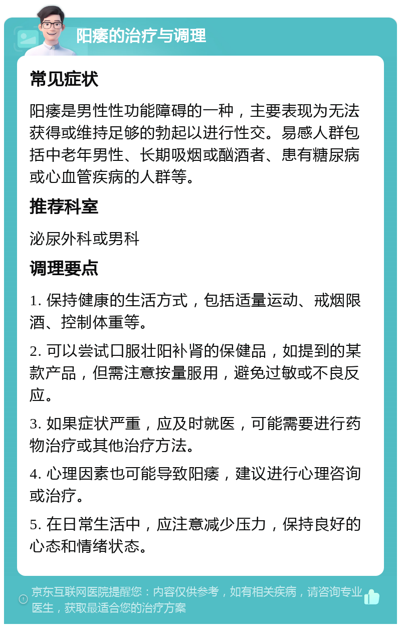 阳痿的治疗与调理 常见症状 阳痿是男性性功能障碍的一种，主要表现为无法获得或维持足够的勃起以进行性交。易感人群包括中老年男性、长期吸烟或酗酒者、患有糖尿病或心血管疾病的人群等。 推荐科室 泌尿外科或男科 调理要点 1. 保持健康的生活方式，包括适量运动、戒烟限酒、控制体重等。 2. 可以尝试口服壮阳补肾的保健品，如提到的某款产品，但需注意按量服用，避免过敏或不良反应。 3. 如果症状严重，应及时就医，可能需要进行药物治疗或其他治疗方法。 4. 心理因素也可能导致阳痿，建议进行心理咨询或治疗。 5. 在日常生活中，应注意减少压力，保持良好的心态和情绪状态。