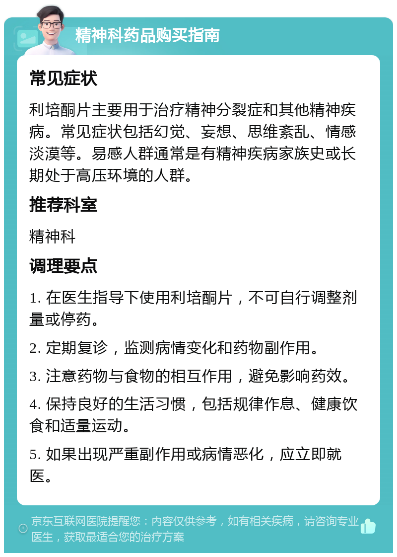 精神科药品购买指南 常见症状 利培酮片主要用于治疗精神分裂症和其他精神疾病。常见症状包括幻觉、妄想、思维紊乱、情感淡漠等。易感人群通常是有精神疾病家族史或长期处于高压环境的人群。 推荐科室 精神科 调理要点 1. 在医生指导下使用利培酮片，不可自行调整剂量或停药。 2. 定期复诊，监测病情变化和药物副作用。 3. 注意药物与食物的相互作用，避免影响药效。 4. 保持良好的生活习惯，包括规律作息、健康饮食和适量运动。 5. 如果出现严重副作用或病情恶化，应立即就医。