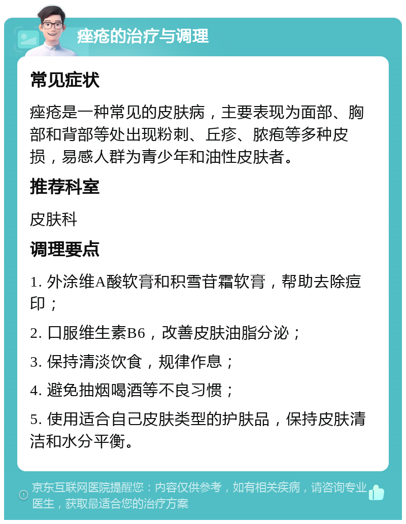 痤疮的治疗与调理 常见症状 痤疮是一种常见的皮肤病，主要表现为面部、胸部和背部等处出现粉刺、丘疹、脓疱等多种皮损，易感人群为青少年和油性皮肤者。 推荐科室 皮肤科 调理要点 1. 外涂维A酸软膏和积雪苷霜软膏，帮助去除痘印； 2. 口服维生素B6，改善皮肤油脂分泌； 3. 保持清淡饮食，规律作息； 4. 避免抽烟喝酒等不良习惯； 5. 使用适合自己皮肤类型的护肤品，保持皮肤清洁和水分平衡。