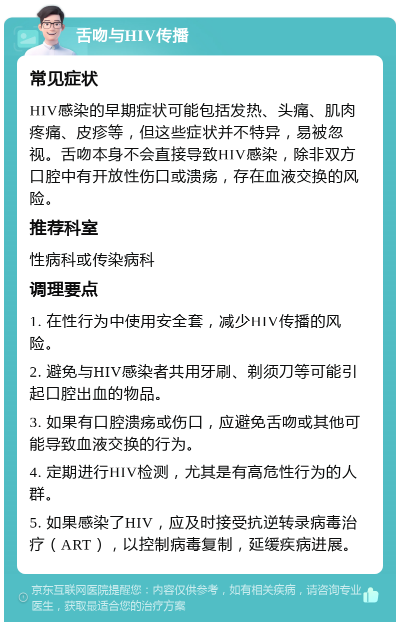 舌吻与HIV传播 常见症状 HIV感染的早期症状可能包括发热、头痛、肌肉疼痛、皮疹等，但这些症状并不特异，易被忽视。舌吻本身不会直接导致HIV感染，除非双方口腔中有开放性伤口或溃疡，存在血液交换的风险。 推荐科室 性病科或传染病科 调理要点 1. 在性行为中使用安全套，减少HIV传播的风险。 2. 避免与HIV感染者共用牙刷、剃须刀等可能引起口腔出血的物品。 3. 如果有口腔溃疡或伤口，应避免舌吻或其他可能导致血液交换的行为。 4. 定期进行HIV检测，尤其是有高危性行为的人群。 5. 如果感染了HIV，应及时接受抗逆转录病毒治疗（ART），以控制病毒复制，延缓疾病进展。