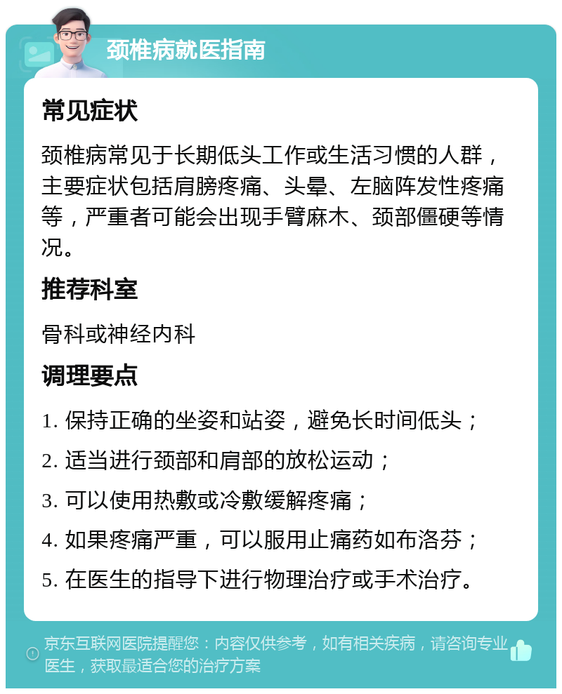 颈椎病就医指南 常见症状 颈椎病常见于长期低头工作或生活习惯的人群，主要症状包括肩膀疼痛、头晕、左脑阵发性疼痛等，严重者可能会出现手臂麻木、颈部僵硬等情况。 推荐科室 骨科或神经内科 调理要点 1. 保持正确的坐姿和站姿，避免长时间低头； 2. 适当进行颈部和肩部的放松运动； 3. 可以使用热敷或冷敷缓解疼痛； 4. 如果疼痛严重，可以服用止痛药如布洛芬； 5. 在医生的指导下进行物理治疗或手术治疗。