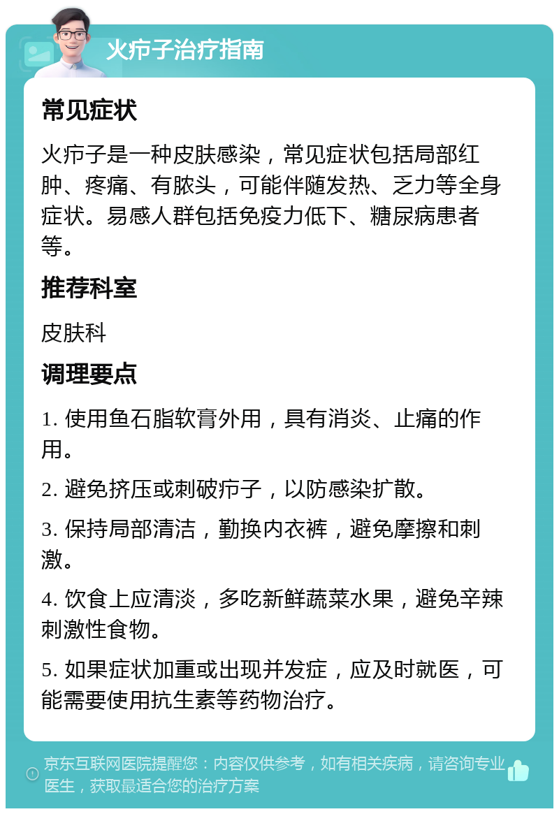 火疖子治疗指南 常见症状 火疖子是一种皮肤感染，常见症状包括局部红肿、疼痛、有脓头，可能伴随发热、乏力等全身症状。易感人群包括免疫力低下、糖尿病患者等。 推荐科室 皮肤科 调理要点 1. 使用鱼石脂软膏外用，具有消炎、止痛的作用。 2. 避免挤压或刺破疖子，以防感染扩散。 3. 保持局部清洁，勤换内衣裤，避免摩擦和刺激。 4. 饮食上应清淡，多吃新鲜蔬菜水果，避免辛辣刺激性食物。 5. 如果症状加重或出现并发症，应及时就医，可能需要使用抗生素等药物治疗。