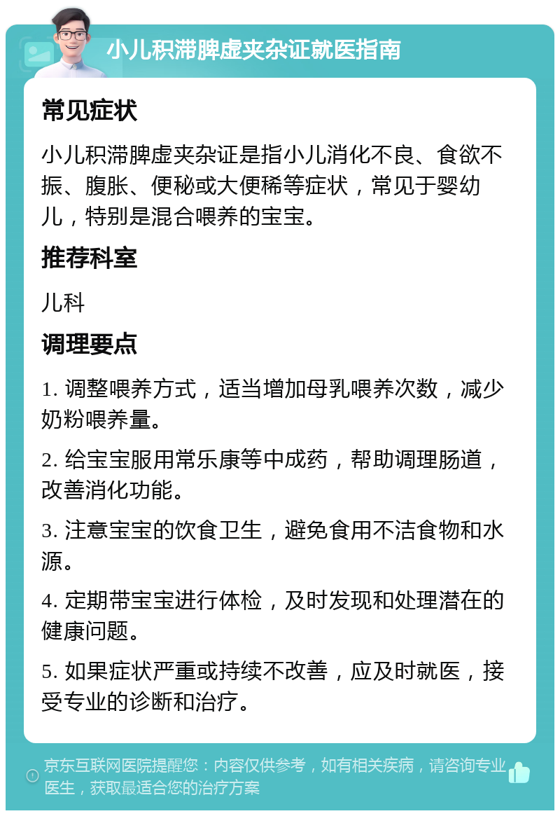 小儿积滞脾虚夹杂证就医指南 常见症状 小儿积滞脾虚夹杂证是指小儿消化不良、食欲不振、腹胀、便秘或大便稀等症状，常见于婴幼儿，特别是混合喂养的宝宝。 推荐科室 儿科 调理要点 1. 调整喂养方式，适当增加母乳喂养次数，减少奶粉喂养量。 2. 给宝宝服用常乐康等中成药，帮助调理肠道，改善消化功能。 3. 注意宝宝的饮食卫生，避免食用不洁食物和水源。 4. 定期带宝宝进行体检，及时发现和处理潜在的健康问题。 5. 如果症状严重或持续不改善，应及时就医，接受专业的诊断和治疗。