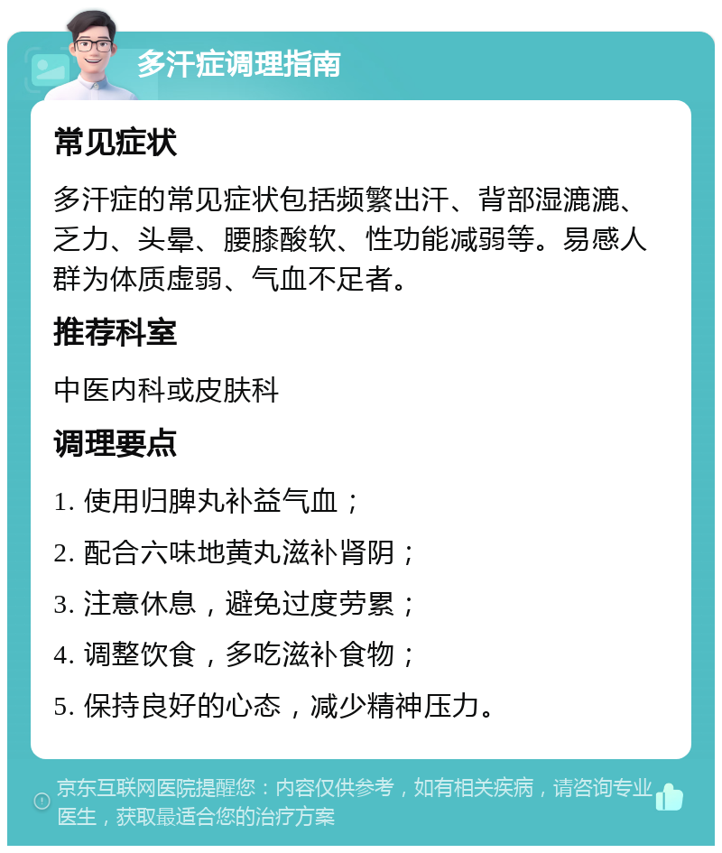 多汗症调理指南 常见症状 多汗症的常见症状包括频繁出汗、背部湿漉漉、乏力、头晕、腰膝酸软、性功能减弱等。易感人群为体质虚弱、气血不足者。 推荐科室 中医内科或皮肤科 调理要点 1. 使用归脾丸补益气血； 2. 配合六味地黄丸滋补肾阴； 3. 注意休息，避免过度劳累； 4. 调整饮食，多吃滋补食物； 5. 保持良好的心态，减少精神压力。