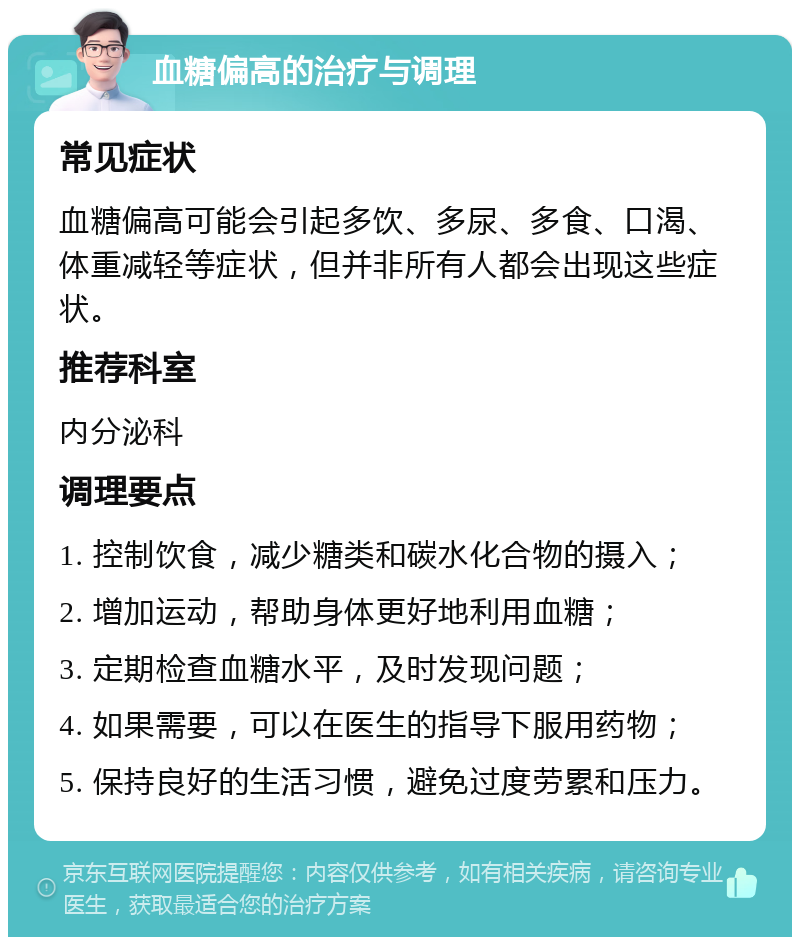 血糖偏高的治疗与调理 常见症状 血糖偏高可能会引起多饮、多尿、多食、口渴、体重减轻等症状，但并非所有人都会出现这些症状。 推荐科室 内分泌科 调理要点 1. 控制饮食，减少糖类和碳水化合物的摄入； 2. 增加运动，帮助身体更好地利用血糖； 3. 定期检查血糖水平，及时发现问题； 4. 如果需要，可以在医生的指导下服用药物； 5. 保持良好的生活习惯，避免过度劳累和压力。