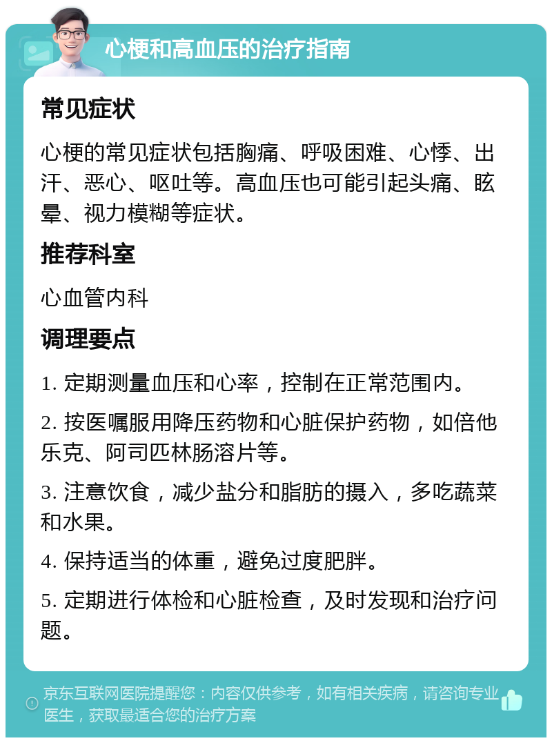 心梗和高血压的治疗指南 常见症状 心梗的常见症状包括胸痛、呼吸困难、心悸、出汗、恶心、呕吐等。高血压也可能引起头痛、眩晕、视力模糊等症状。 推荐科室 心血管内科 调理要点 1. 定期测量血压和心率，控制在正常范围内。 2. 按医嘱服用降压药物和心脏保护药物，如倍他乐克、阿司匹林肠溶片等。 3. 注意饮食，减少盐分和脂肪的摄入，多吃蔬菜和水果。 4. 保持适当的体重，避免过度肥胖。 5. 定期进行体检和心脏检查，及时发现和治疗问题。