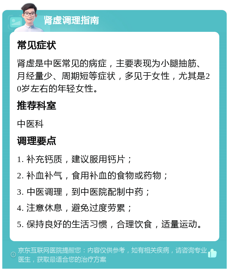 肾虚调理指南 常见症状 肾虚是中医常见的病症，主要表现为小腿抽筋、月经量少、周期短等症状，多见于女性，尤其是20岁左右的年轻女性。 推荐科室 中医科 调理要点 1. 补充钙质，建议服用钙片； 2. 补血补气，食用补血的食物或药物； 3. 中医调理，到中医院配制中药； 4. 注意休息，避免过度劳累； 5. 保持良好的生活习惯，合理饮食，适量运动。